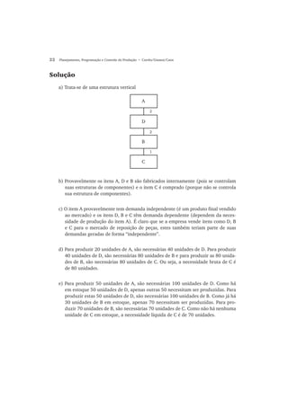 22 Planejamento, Programação e Controle da Produção • Corrêa/Gianesi/Caon
Solução
a) Trata-se de uma estrutura vertical
A
D
B
C
2
2
1
b) Provavelmente os itens A, D e B são fabricados internamente (pois se controlam
suas estruturas de componentes) e o item C é comprado (porque não se controla
sua estrutura de componentes).
c) O item A provavelmente tem demanda independente (é um produto final vendido
ao mercado) e os itens D, B e C têm demanda dependente (dependem da neces-
sidade de produção do item A). É claro que se a empresa vende itens como D, B
e C para o mercado de reposição de peças, estes também teriam parte de suas
demandas geradas de forma “independente”.
d) Para produzir 20 unidades de A, são necessárias 40 unidades de D. Para produzir
40 unidades de D, são necessárias 80 unidades de B e para produzir as 80 unida-
des de B, são necessárias 80 unidades de C. Ou seja, a necessidade bruta de C é
de 80 unidades.
e) Para produzir 50 unidades de A, são necessárias 100 unidades de D. Como há
em estoque 50 unidades de D, apenas outras 50 necessitam ser produzidas. Para
produzir estas 50 unidades de D, são necessárias 100 unidades de B. Como já há
30 unidades de B em estoque, apenas 70 necessitam ser produzidas. Para pro-
duzir 70 unidades de B, são necessárias 70 unidades de C. Como não há nenhuma
unidade de C em estoque, a necessidade líquida de C é de 70 unidades.
 