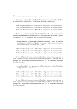 32 Planejamento, Programação e Controle da Produção • Corrêa/Gianesi/Caon
Como são, na verdade, duas unidades de B necessárias para montar cada unidade de
A, as quantidades atuais de B, C e D em estoque permitem a produção de:
B: (40 unidades em estoque)/2 = 20 unidades de A possíveis de serem montadas.
C: (60 unidades em estoque)/2 = 30 unidades de A possíveis de serem montadas.
D: (60 unidades em estoque)/1 = 60 unidades de A possíveis de serem montadas.
Ou seja, só é possível montar, no máximo, 20 unidades de A para estarem prontas
no início da próxima semana. Somando-se as 10 unidades de A já em estoque, é possível
entregar 20 + 10 = 30 unidades de A no início da próxima semana.
b) Considerando que o estoque de D é de apenas 40 unidades e não de 60, podemos
calcular quantas unidades de A podem ser entregues na próxima semana usando
um raciocínio similar ao usado no item b, acima.
B: (40 unidades em estoque)/1 = 40 unidades de A possíveis de serem montadas.
C: (60 unidades em estoque)/2 = 30 unidades de A possíveis de serem montadas.
D: (40 unidades em estoque)/1 = 40 unidades de A possíveis de serem montadas.
Ou seja, só é possível montar, no máximo, 30 unidades de A para estarem prontas no
início da próxima semana (limitada pela quantidade disponível de C). Somando-se as 10
unidades de A já em estoque, é possível entregar 30 + 10 = 40 unidades de A no início
da próxima semana.
c) Como 10 unidades de C apresentaram defeito, só podemos utilizar 50 unidades
de C para montar o produto A:
B: (40 unidades em estoque)/1 = 40 unidades de A possíveis de serem montadas.
C: (50 unidades em estoque)/2 = 25 unidades de A possíveis de serem montadas.
D: (60 unidades em estoque)/1 = 60 unidades de A possíveis de serem montadas.
Ou seja, só é possível montar, no máximo, 25 unidades de A para estarem prontas no
início da próxima semana (limitada pela quantidade disponível de C). Somando-se as 10
unidades de A já em estoque, é possível entregar 25 + 10 = 35 unidades de A no início
da próxima semana.
 