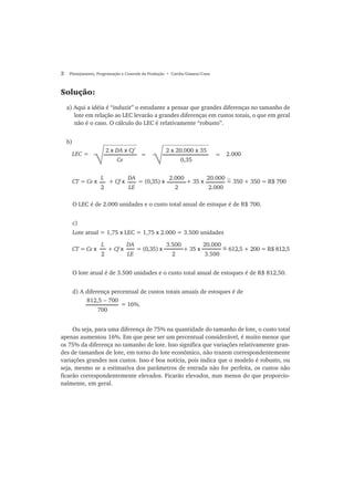 2 Planejamento, Programação e Controle da Produção • Corrêa/Gianesi/Caon
Solução:
a) Aqui a idéia é “induzir” o estudante a pensar que grandes diferenças no tamanho de
lote em relação ao LEC levarão a grandes diferenças em custos totais, o que em geral
não é o caso. O cálculo do LEC é relativamente “robusto”.
b)
O LEC é de 2.000 unidades e o custo total anual de estoque é de R$ 700.
c)
Lote atual = 1,75 x LEC = 1,75 x 2.000 = 3.500 unidades
2 x DA x Cf
Ce
=
√
2 x 20.000 x 35
0,35
= 2.000LEC =
CT = Ce x + Cf x = (0,35) x + 35 x = 350 + 350 = R$ 700
L
2
DA
LE
2.000
2
20.000
2.000
O lote atual é de 3.500 unidades e o custo total anual de estoques é de R$ 812,50.
d) A diferença percentual de custos totais anuais de estoques é de
Ou seja, para uma diferença de 75% na quantidade do tamanho de lote, o custo total
apenas aumentou 16%. Em que pese ser um percentual considerável, é muito menor que
os 75% da diferença no tamanho de lote. Isso significa que variações relativamente gran-
des de tamanhos de lote, em torno do lote econômico, não trazem correspondentemente
variações grandes nos custos. Isso é boa notícia, pois indica que o modelo é robusto, ou
seja, mesmo se a estimativa dos parâmetros de entrada não for perfeita, os custos não
ficarão correspondentemente elevados. Ficarão elevados, mas menos do que proporcio-
nalmente, em geral.
CT = Ce x + Cf x = (0,35) x + 35 x = 612,5 + 200 = R$ 812,5
L
2
DA
LE
3.500
2
20.000
3.500
812,5 − 700
700
= 16%.
~
~
 