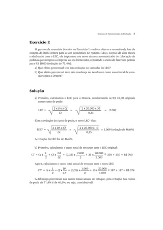 Sistemas de Administração da Produção 3
Exercício 2
O gerente de materiais descrito no Exercício 1 resolveu alterar o tamanho de lote de
compra do item Dentex para o lote econômico de compra (LEC). Depois de dois meses
trabalhando com o LEC, ele implantou um novo sistema automatizado de colocação de
pedidos que integrou a empresa ao seu fornecedor, reduzindo o custo de fazer um pedido
para R$ 10,00 (redução de 71,4%).
a) Que efeito percentual tem esta redução no tamanho do LEC?
b) Que efeito percentual teve esta mudança no resultante custo anual total de esto-
ques para a Dentex?
Solução
a) Primeiro, calculamos o LEC para o Dentex, considerando os R$ 35,00 originais
como custo de pedir:
√
2 x DA x Cf
Ce
=
√
2 x 20.000 x 35
0,35
= 2.000LEC =
Com a redução do custo de pedir, o novo LEC* fica:
√
2 x DA x Cf
Ce
= =
√
2 x 20.000 x 10
0,35
1.069 (redução de 46,6%)LEC* =
A redução do LEC foi de 46.6%.
b) Primeiro, calculamos o custo total de estoques com o LEC original:
Agora, calculamos o custo total anual de estoque com o novo LEC:
CT* = Ce x + Cf x = (0,35) x + 10 x = 187 + 187 = R$ 374
L
2
DA
LE
1.069
2
20.000
1.069
A diferença percentual nos custos totais anuais de estoque, pela redução dos custos
de pedir de 71,4% é de 46,6%, ou seja, considerável!
CT = Ce x + Cf x = (0,35) x + 35 x = 350 + 350 = R$ 700
L
2
DA
LE
2.000
2
20.000
2.000
~
~
 