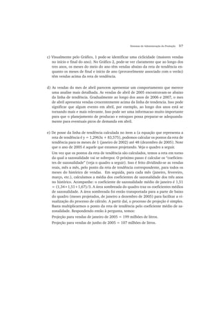Sistemas de Administração da Produção 57
c) Visualmente pelo Gráfico, 1 pode-se identificar uma ciclicidade (maiores vendas
no início e final do ano). No Gráfico 2, pode-se ver claramente que ao longo dos
tres anos, os meses do meio do ano têm vendas abaixo da reta de tendência en-
quanto os meses de final e início de ano (provavelmente associado com o verão)
têm vendas acima da reta de tendência.
d) As vendas do mes de abril parecem apresentar um comportamento que merece
uma analise mais detalhada. As vendas de abril de 2005 encontravam-se abaixo
da linha de tendência. Gradualmente ao longo dos anos de 2006 e 2007, o mes
de abril apresenta vendas crescentemente acima da linha de tendencia. Isso pode
significar que algum evento em abril, por exemplo, ao longo dos anos está se
tornando mais e mais relevante. Isso pode ser uma informacao muito importante
para que o planejamento de producao e estoques possa preparar-se adequanda-
mente para eventuais picos de demanda em abril.
e) De posse da linha de tendência calculada no item a (a equação que representa a
reta de tendência é y = 1,2963x + 83,575), podemos calcular os pontos da reta de
tendência para os meses de 1 (janeiro de 2002) até 48 (dezembro de 2005). Note
que o ano de 2005 é aquele que estamos projetando. Veja o quadro a seguir.
Um vez que os pontos da reta de tendência são calculados, temos a reta em torno
da qual a sazonalidade vai se sobrepor. O próximo passo é calcular os “coeficien-
tes de sazonalidade” (veja o quadro a seguir). Isso é feito dividindo-se as vendas
reais, mês a mês, pelo ponto da reta de tendência correspondente, para todos os
meses do histórico de vendas. Em seguida, para cada mês (janeiro, fevereiro,
março, etc.), calculamos a média dos coeficientes de sazonalidade dos três anos
no histórico. Acompanhe: o coeficiente de sazonalidade médio de janeiro é 1,51
= (1,34+1,51+1,67)/3. A área sombreada do quadro traz os coeficientes médios
de sazonalidade. A área sombreada foi então transportada para a parte de baixo
do quadro (meses projetados, de janeiro a dezembro de 2005) para facilitar a vi-
sualização do processo de cálculo. A partir daí, o processo de projeção é simples.
Basta multiplicarmos o ponto da reta de tendência pelo coeficiente médio de sa-
zonalidade. Respondendo então à pergunta, temos:
Projeção para vendas de janeiro de 2005 = 199 milhões de litros.
Projeção para vendas de junho de 2005 = 107 milhões de litros.
 