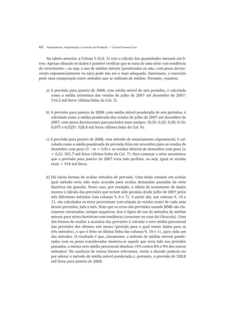 62 Planejamento, Programação e Controle da Produção • Corrêa/Gianesi/Caon
Na tabela anterior, a Coluna 5 (Col. 5) traz o cálculo das quantidades mensais em li-
tros. Apenas olhando os dados é possível verificar que se trata de uma série com tendência
de crescimento – ou seja, o uso de médias móveis (ponderadas ou não, com pesos decres-
cendo exponencialmente ou não) pode não ser o mais adequado. Entretanto, o exercício
pede uma comparação entre métodos que se utilizam de médias. Portanto, vejamos:
a) A previsão para janeiro de 2008, com média móvel de seis períodos, é calculada
como a média aritmética das vendas de julho de 2007 até dezembro de 2007:
516,3 mil litros (última linha da Col. 5).
b) A previsão para janeiro de 2008, com média móvel ponderada de seis períodos, é
calculada como a média ponderada das vendas de julho de 2007 até dezembro de
2007, com pesos decrescentes para períodos mais antigos: (0,35; 0,25; 0,20; 0,10;
0,075 e 0,025): 528,8 mil litros (última linha da Col. 6).
c) A previsão para janeiro de 2008, com método de amaciamento exponencial, é cal-
culada como a média ponderada da previsão feita em novembro para as vendas de
dezembro com peso (1 − α = 0,8) e as vendas efetivas de dezembro com peso (α
= 0,2): 501,7 mil litros (última linha da Col. 7). Para começar a série assumimos
que a previsão para janeiro de 2007 teria sido perfeita, ou seja, igual as vendas
reais = 416 mil litros.
d) Há várias formas de avaliar métodos de previsão. Uma delas consiste em avaliar
qual método teria sido mais acurado para avaliar demandas passadas da série
histórica em questão. Neste caso, por exemplo, a tabela de tratamento de dados
mostra o cálculo das previsões que teriam sido geradas desde julho de 2007 pelos
três diferentes métodos (nas colunas 5, 6 e 7). A partir daí, nas colunas 9, 10 e
11, são calculados os erros percentuais (em relação às vendas reais) de cada uma
destas previsões, mês a mês. Note que os erros das previsões usando MM6 são cla-
ramente enviesados, sempre negativos. Isso é típico do uso de métodos de médias
móveis para séries históricas com tendência (crescente no caso da Ultracola). Uma
das formas de avaliar a acurácia das previsões é calcular o erro médio percentual
das previsões dos últimos seis meses (período para o qual temos dados para os
três métodos), o que é feito na última linha das colunas 9, 10 e 11, para cada um
dos métodos. O resultado é que, claramente, o método de médias móveis ponde-
radas com os pesos considerados mostrou-se aquele que teria tido nos períodos
passados, o menor erro médio percentual absoluto (5% contra 8% e 9% dos outros
métodos). Na ausência de outros fatores relevantes, então a decisão poderia ser
por adotar o método de média móvel ponderada e, portanto, a previsão de 528,8
mil litros para janeiro de 2008.
 