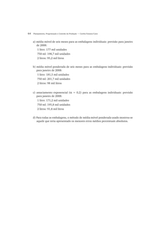 64 Planejamento, Programação e Controle da Produção • Corrêa/Gianesi/Caon
a) média móvel de seis meses para as embalagens individuais: previsão para janeiro
de 2008:
1 litro: 177 mil unidades
750 ml: 198,7 mil unidades
2 litros: 95,2 mil litros
b) média móvel ponderada de seis meses para as embalagens individuais: previsão
para janeiro de 2008:
1 litro: 181,5 mil unidades
750 ml: 201,7 mil unidades
2 litros: 98 mil litros
c) amaciamento exponencial (α = 0,2) para as embalagens individuais: previsão
para janeiro de 2008:
1 litro: 171,2 mil unidades
750 ml: 195,8 mil unidades
2 litros: 91,8 mil litros
d) Para todas as embalagens, o método de média móvel ponderada usado mostrou-se
aquele que teria apresentado os menores erros médios percentuais absolutos.
 