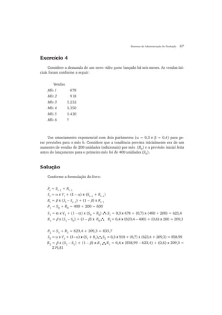 Sistemas de Administração da Produção 67
Exercício 4
Considere a demanda de um novo video game lançado há seis meses. As vendas ini-
ciais foram conforme a seguir:
Vendas
Mês 1 678
Mês 2 918
Mês 3 1.232
Mês 4 1.350
Mês 5 1.430
Mês 6 ?
Use amaciamento exponencial com dois parâmetros (α = 0,3 e β = 0,4) para ge-
rar previsões para o mês 6. Considere que a tendência prevista inicialmente era de um
aumento de vendas de 200 unidades (adicionais) por mês (R0
) e a previsão inicial feita
antes do lançamento para o primeiro mês foi de 400 unidades (S0
).
Solução
Conforme a formulação do livro:
Pt
= St−1
+ Rt−1
St
= α x Vt
+ (1 − α) x (St−1
+ Rt−1
)
Rt
= β x (St
− St−1
) + (1 − β) x Rt−1
P1
= S0
+ R0
= 400 + 200 = 600
S1
= α x V1
+ (1 − α) x (S0
+ R0
) S1
= 0,3 x 678 + (0,7) x (400 + 200) = 623,4
R1
= β x (S1
− S0
) + (1 − β) x R0
R1
= 0,4 x (623,4 − 400) + (0,6) x 200 = 209,3
P2
= S1
+ R1
= 623,4 + 209,3 = 833,7
S2
= α x V2
+ (1− α) x (S1
+ R1
) S2
= 0,3 x 918 + (0,7) x (623,4 + 209,3) = 858,99
R2
= β x (S2
− S1
) + (1 − β) x R1
R1
= 0,4 x (858,99 − 623,4) + (0,6) x 209,3 =
219,81
 