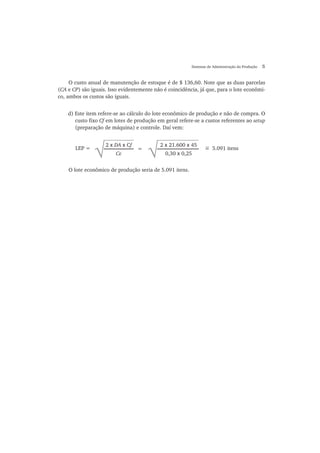 Sistemas de Administração da Produção 5
O custo anual de manutenção de estoque é de $ 136,60. Note que as duas parcelas
(CA e CP) são iguais. Isso evidentemente não é coincidência, já que, para o lote econômi-
co, ambos os custos são iguais.
d) Este item refere-se ao cálculo do lote econômico de produção e não de compra. O
custo fixo Cf em lotes de produção em geral refere-se a custos referentes ao setup
(preparação de máquina) e controle. Daí vem:
2 x DA x Cf
Ce
=
√
2 x 21.600 x 45
0,30 x 0,25
= 5.091 itensLEP =
O lote econômico de produção seria de 5.091 itens.
~
 