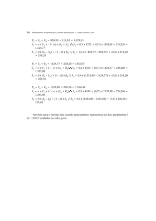 68 Planejamento, Programação e Controle da Produção • Corrêa/Gianesi/Caon
P3
= S2
+ R2
= 858,99 + 219,82 = 1.078,81
S3
= α x V3
+ (1− α) x (S2
+ R2
) S3
= 0,3 x 1232 + (0,7) x (858,99 + 219,82) =
1.124,77
R3
= β x (S3
− S2
) + (1 − β) x R2
R3
= 0,4 x (1124,77 − 858,99) + (0,6) x 219,82
= 238,20
P4
= S3
+ R3
= 1124,77 + 238,20 = 1362,97
S4
= α x V4
+ (1− α) x (S3
+ R3
) S4
= 0,3 x 1350 + (0,7) x (1124,77 + 238,20) =
1.333,88
R4
= β x (S4
− S3
) + (1 − β) x R3
R4
= 0,4 x (1333,88 − 1124,77) + (0,6) x 238,20
= 226,56
P5
= S4
+ R4
= 1333,88 + 226,56 = 1.560,44
S5
= α x V5
+ (1− α) x (S4
+ R4
) S5
= 0,3 x 1430 + (0,7) x (1333,88 + 226,56) =
1.383,08
R5
= β x (S5
− S4
) + (1 − β) x R4
R5
= 0,4 x (1383,08 − 1333,88) + (0,6) x 226,56=
155,62
Previsão para o período seis usando amaciamento exponencial de dois parâmetros é
de 1.538,7 unidades do video game.
 