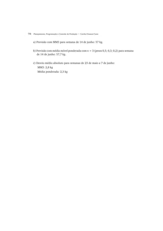 70 Planejamento, Programação e Controle da Produção • Corrêa/Gianesi/Caon
a) Previsão com MM3 para semana de 14 de junho: 57 kg.
b) Previsão com média móvel ponderada com n = 3 (pesos 0,5; 0,3; 0,2) para semana
de 14 de junho: 57,7 kg.
c) Desvio médio absoluto para semanas de 23 de maio a 7 de junho:
MM3: 2,8 kg
Média ponderada: 2,3 kg
 