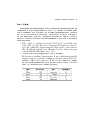 Sistemas de Administração da Produção 71
Exercício 6
A quantidade vendida mensalmente de determinado tipo de poltrona produzida por
uma indústria de móveis é mostrada a seguir. Como a fabricação é sob licença de um es-
túdio de design sueco, autor do projeto, é preciso importar a madeira utilizada. Problemas
burocráticos quanto à liberação já chegaram a comprometer a produção e as entregas, o
que torna sobremaneira importante a previsão das vendas futuras. Você está analisando
o potencial de uso do método de amaciamento exponencial para fazer as previsões de
vendas da poltrona.
a) Utilize o método do amaciamento exponencial para “prever” as demandas para o
período julho – dezembro. Note que as demandas de julho a dezembro já ocorre-
ram. O que você precisa é simular quais teriam sido as previsões para os meses de
julho a dezembro se o método tivesse sido usado. A previsão feita em junho para
vendas de julho é de 105 unidades; use α = 0,2.
b) Calcule o DAM dos erros de previsão até o fim de dezembro.
c) Calcule o tracking signal até o fim de dezembro. Se seus estudos do mesmo período,
mas com uso de um método alternativo de previsão, apresentaram DAM de 14
unidades e tracking signal em dezembro de 4,5, o que você pode dizer a respeito
dos resultados de sua análise do uso de previsão com amaciamento exponencial
com α = 0,2, comparado com o método alternativo?
Mês Unidades Mês Unidades
Maio 100 Setembro 105
Junho 80 Outubro 110
Julho 110 Novembro 101
Agosto 95 Dezembro 120
 