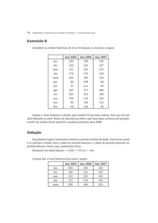 76 Planejamento, Programação e Controle da Produção • Corrêa/Gianesi/Caon
Exercício 8
Considere as vendas históricas do livro Introdução à estatística a seguir:
Ano 2005 Ano 2006 Ano 2007
jan. 244 158 182
fev. 126 141 127
mar. 121 125 145
abr. 172 174 150
maio 256 106 210
jun. 89 108 60
jul. 55 n/a 92
ago. 127 171 206
set. 243 253 188
out. 104 112 146
nov. 86 146 113
dez. 64 122 92
Analise a série histórica e decida qual modelo de previsão utilizar. Note que há um
dado faltando na série. Pense em alternativas sobre o que fazer para resolver esta questão,
resolva da melhor forma possível e produza previsões para 2008.
Solução
Em primeiro lugar, é necessário resolver a questão da falta do dado. Uma forma usual
é se calcular a média entre o dado do período anterior e o dado do período posterior ao
período faltante. Neste caso, poderíamos fazer:
Estimativa do dado faltante = (108 + 171)/2 = 140.
A partir daí, a série histórica fica como a seguir:
Ano 2005 Ano 2006 Ano 2007
jan. 244 158 182
fev. 126 141 127
mar. 121 125 145
abr. 172 174 150
maio 256 106 210
 