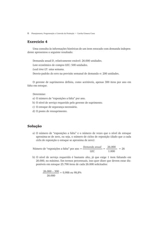 6 Planejamento, Programação e Controle da Produção • Corrêa/Gianesi/Caon
Exercício 4
Uma consulta às informações históricas de um item estocado com demanda indepen-
dente apresentou o seguinte resultado:
Demanda anual D, relativamente estável: 26.000 unidades.
Lote econômico de compra LEC: 500 unidades.
Lead time LT: uma semana.
Desvio-padrão do erro na previsão semanal de demanda σ: 200 unidades.
O gerente de suprimentos definiu, como aceitáveis, apenas 300 itens por ano em
falta em estoque.
Determine:
a) O número de “exposições a falta” por ano.
b) O nível de serviço requerido pelo gerente de suprimento.
c) O estoque de segurança necessário.
d) O ponto de ressuprimento.
Solução
a) O número de “exposições a falta” e o número de vezes que o nível de estoque
aproxima-se de zero, ou seja, o número de ciclos de reposição (dado que a cada
ciclo de reposição o estoque se aproxima de zero):
Número de “exposições a falta” por ano = = = 26
b) O nível de serviço requerido é bastante alto, já que exige 1 item faltando em
26.000, no máximo. Em termos percentuais, isso quer dizer que devem estar dis-
poníveis em estoque 25.700 itens de cada 26.000 solicitados:
Demanda anual
LEC
26.000
1.000
26.000 − 300
26.000
= 0,988 ou 98,8%
 
