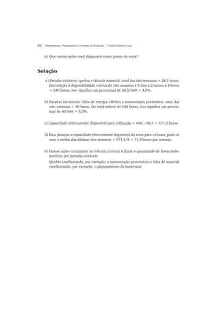 82 Planejamento, Programação e Controle da Produção • Corrêa/Gianesi/Caon
e) Que outras ações você dispararia como gestor do setor?
Solução
a) Paradas evitáveis: quebra e falta de material: total das oito semanas = 28,5 horas.
Em relação à disponibilidade teórica de oito semanas x 5 dias x 2 turnos x 8 horas
= 640 horas, isso significa um percentual de 28,5/640 = 4,5%.
b) Paradas inevitáveis: falta de energia elétrica e manutenção preventiva: total das
oito semanas = 40 horas. Do total teórico de 640 horas, isso significa um percen-
tual de 40/640 = 6,3%.
c) Capacidade efetivamente disponível para utilização = 640 – 68,5 = 571,5 horas.
d) Para planejar a capacidade efetivamente disponível do setor para o futuro, pode-se
usar a média das últimas oito semanas = 571,5/8 = 71,4 horas por semana.
e) Outras ações certamente se referem a tentar reduzir a quantidade de horas indis-
poníveis por paradas evitáveis:
Quebra (melhorando, por exemplo, a manutenção preventiva) e falta de material
(melhorando, por exemplo, o planejamento de materiais).
 