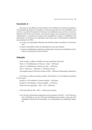 Sistemas de Administração da Produção 83
Exercício 2
Um setor de uma fábrica necessita fabricar 105 unidades por semana do produto A
e 90 unidades do produto B. O produto A consome quatro horas de um trabalhador para
ser feito e o produto B consome três horas de um trabalhador para ser feito. O setor tra-
balha em dois turnos de oito horas, seis dias por semana, mas o primeiro turno tem dez
trabalhadores e o segundo turno apenas cinco trabalhadores. Todos os trabalhadores são
polivalentes. O percentual da capacidade total teórica que é historicamente disponível
para produção é de 90%.
a) O setor tem capacidade suficiente para produzir todos os produtos A e B necessá-
rios?
b) Qual a ociosidade ou falta de capacidade do setor, por semana?
c) Quantos trabalhadores poderiam ser dispensados (se houver ociosidade) ou deve-
riam ser contratados (se houver falta)?
Solução
a) Por semana, a fábrica trabalha com uma capacidade teórica de:
Turno 1: 10 trabalhadores x 8 horas x 6 dias = 480 horas
Turno 2: 5 trabalhadores x 8 horas x 6 dias = 240 horas
Total = 480 horas + 240 horas = 720 horas teóricas
Isso significa apenas 720 horas teóricas x 0,90 = 648 horas efetivamente disponíveis.
Por semana, a fábrica necessita produzir 105 produtos A e 90 unidades do produto
B. Isso requer:
Produto A: 105 unidades x 4 horas/unidade = 420 horas
Produto B: 90 unidades x 3 horas/unidade = 270 horas
Total de horas requeridas = 420 + 270 = 690 horas
b) Há uma falta de 690 – 648 = 42 horas por semana.
c) Se 42 horas efetivamente disponíveis são necessárias, 42/(0,9) = 46,7 horas teó-
ricas. Dividindo-se isso por 48 horas/trabalhador.turno.semana, temos que 0,97
trabalhador adicional seria necessário, ou, arredondando, um trabalhador adicio-
nal.
 