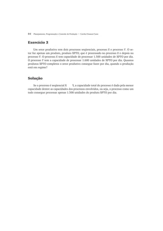 84 Planejamento, Programação e Controle da Produção • Corrêa/Gianesi/Caon
Exercício 3
Um setor produtivo tem dois processos seqüenciais, processo X e processo Y. O se-
tor faz apenas um produto, produto XPTO, que é processado no processo X e depois no
processo Y. O processo X tem capacidade de processar 1.500 unidades de XPTO por dia.
O processo Y tem a capacidade de processar 1.600 unidades de XPTO por dia. Quantos
produtos XPTO completos o setor produtivo consegue fazer por dia, quando a produção
está em regime?
Solução
Se o processo é seqüencial X Y, a capacidade total do processo é dada pela menor
capacidade dentre as capacidades dos processos envolvidos, ou seja, o processo como um
todo consegue processar apenas 1.500 unidades do produto XPTO por dia.
 