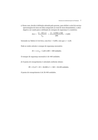 Sistemas de Administração da Produção 7
c) Neste caso, devido à definição adotada pelo gerente, para definir o nível de serviço
(percentagem de itens em falta comparado ao total de itens demandados), a abor-
dagem a ser usada para a definição de estoques de segurança é a numérica:
E(z) = = = 0,005
(1 − NS) x L
σLT
(1 − 0,998) x 500
200
Entrando na Tabela 2.5 do livro, com E(z) = 0,005, vem que z = 2,20.
Pode-se então calcular o estoque de segurança necessário:
O estoque de segurança necessário é de 440 unidades.
d) O ponto de ressuprimento é calculado conforme abaixo:
O ponto de ressuprimento é de 26.440 unidades.
ES = z x σLT
= 2,20 x 200 = 440 unidades.
PR = D x LT + ES = 26.000 x 1 + 440 = 26.440 unidades.
 