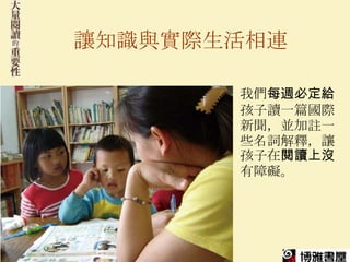 讓知識與實際生活相連

       我們每週必定給
       孩子讀一篇國際
       新聞，並加註一
       些名詞解釋，讓
       孩子在閱讀上沒
       有障礙。
 