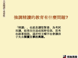 強調精讀的教育有什麼問題?

「精讀」，也就是讀聖賢書、為考試
而讀，結果往往造成視野受限，思考
也跟著侷限。過於咬文嚼字也會讓孩
子失去閱讀文學的興趣。
 