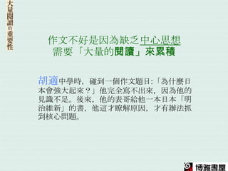 作文不好是因為缺乏中心思想
  需要「大量的閱讀」來累積

胡適中學時，碰到一個作文題目:「為什麼日
本會強大起來？」他完全寫不出來，因為他的
見識不足。後來，他的表哥給他一本日本「明
治維新」的書，他這才瞭解原因，才有辦法抓
到核心問題。
 