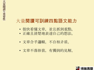 大量閱讀可訓練四點語文能力
• 很快看懂文章，並且抓到重點。
• 正確且清楚地表達自己的想法。

• 文章合乎邏輯，不自相矛盾。

• 文章不落俗套，有獨到的見解。
 