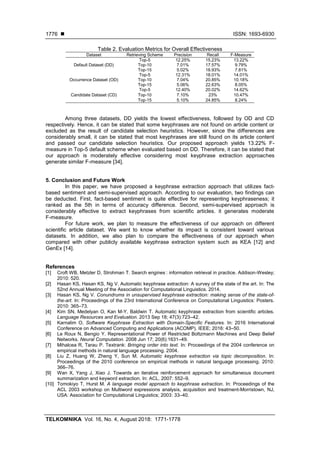  ISSN: 1693-6930
TELKOMNIKA Vol. 16, No. 4, August 2018: 1771-1778
1776
Table 2. Evaluation Metrics for Overall Effectiveness
Dataset Retrieving Scheme Precision Recall F-Measure
Default Dataset (DD)
Top-5 12.25% 15.23% 13.22%
Top-10 7.01% 17.57% 9.79%
Top-15 5.02% 18.93% 7.81%
Occurrence Dataset (OD)
Top-5 12.31% 18.01% 14.01%
Top-10 7.04% 20.85% 10.18%
Top-15 5.06% 22.63% 8.05%
Candidate Dataset (CD)
Top-5 12.40% 20.02% 14.62%
Top-10 7.10% 23% 10.47%
Top-15 5.10% 24.85% 8.24%
Among three datasets, DD yields the lowest effectiveness, followed by OD and CD
respectively. Hence, it can be stated that some keyphrases are not found on article content or
excluded as the result of candidate selection heuristics. However, since the differences are
considerably small, it can be stated that most keyphrases are still found on its article content
and passed our candidate selection heuristics. Our proposed approach yields 13.22% F-
measure in Top-5 default scheme when evaluated based on DD. Therefore, it can be stated that
our approach is moderately effective considering most keyphrase extraction approaches
generate similar F-measure [34].
5. Conclusion and Future Work
In this paper, we have proposed a keyphrase extraction approach that utilizes fact-
based sentiment and semi-supervised approach. According to our evaluation, two findings can
be deducted. First, fact-based sentiment is quite effective for representing keyphraseness; it
ranked as the 5th in terms of accuracy difference. Second, semi-supervised approach is
considerably effective to extract keyphrases from scientific articles. it generates moderate
F-measure.
For future work, we plan to measure the effectiveness of our approach on different
scientific article dataset. We want to know whether its impact is consistent toward various
datasets. In addition, we also plan to compare the effectiveness of our approach when
compared with other publicly available keyphrase extraction system such as KEA [12] and
GenEx [14].
References
[1] Croft WB, Metzler D, Strohman T. Search engines : information retrieval in practice. Addison-Wesley;
2010: 520.
[2] Hasan KS, Hasan KS, Ng V. Automatic keyphrase extraction: A survey of the state of the art. In: The
52nd Annual Meeting of the Association for Computational Linguistics. 2014.
[3] Hasan KS, Ng V. Conundrums in unsupervised keyphrase extraction: making sense of the state-of-
the-art. In: Proceedings of the 23rd International Conference on Computational Linguistics: Posters.
2010: 365–73.
[4] Kim SN, Medelyan O, Kan M-Y, Baldwin T. Automatic keyphrase extraction from scientific articles.
Language Resources and Evaluation. 2013 Sep 18; 47(3):723–42.
[5] Karnalim O. Software Keyphrase Extraction with Domain-Specific Features. In: 2016 International
Conference on Advanced Computing and Applications (ACOMP). IEEE; 2016: 43–50.
[6] Le Roux N, Bengio Y. Representational Power of Restricted Boltzmann Machines and Deep Belief
Networks. Neural Computation. 2008 Jun 17; 20(6):1631–49.
[7] Mihalcea R, Tarau P. Textrank: Bringing order into text. In: Proceedings of the 2004 conference on
empirical methods in natural language processing. 2004.
[8] Liu Z, Huang W, Zheng Y, Sun M. Automatic keyphrase extraction via topic decomposition. In:
Proceedings of the 2010 conference on empirical methods in natural language processing. 2010:
366–76.
[9] Wan X, Yang J, Xiao J. Towards an iterative reinforcement approach for simultaneous document
summarization and keyword extraction. In: ACL. 2007: 552–9.
[10] Tomokiyo T, Hurst M. A language model approach to keyphrase extraction. In: Proceedings of the
ACL 2003 workshop on Multiword expressions analysis, acquisition and treatment-Morristown, NJ,
USA: Association for Computational Linguistics; 2003: 33–40.
 