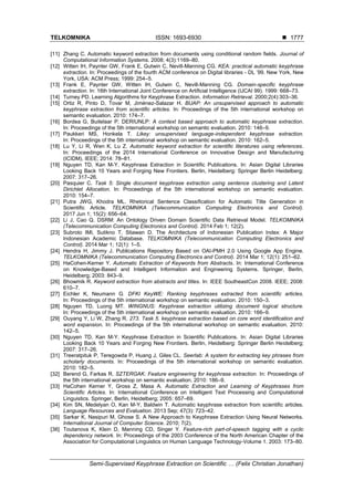 TELKOMNIKA ISSN: 1693-6930 
Semi-Supervised Keyphrase Extraction on Scientific … (Felix Christian Jonathan)
1777
[11] Zhang C. Automatic keyword extraction from documents using conditional random fields. Journal of
Computational Information Systems. 2008; 4(3):1169–80.
[12] Witten IH, Paynter GW, Frank E, Gutwin C, Nevill-Manning CG. KEA: practical automatic keyphrase
extraction. In: Proceedings of the fourth ACM conference on Digital libraries - DL ’99. New York, New
York, USA: ACM Press; 1999: 254–5.
[13] Frank E, Paynter GW, Witten IH, Gutwin C, Nevill-Manning CG. Domain-specific keyphrase
extraction. In: 16th International Joint Conference on Artificial Intelligence (IJCAI 99). 1999: 668–73.
[14] Turney PD. Learning Algorithms for Keyphrase Extraction. Information Retrieval. 2000;2(4):303–36.
[15] Ortiz R, Pinto D, Tovar M, Jiménez-Salazar H. BUAP: An unsupervised approach to automatic
keyphrase extraction from scientific articles. In: Proceedings of the 5th international workshop on
semantic evaluation. 2010: 174–7.
[16] Bordea G, Buitelaar P. DERIUNLP: A context based approach to automatic keyphrase extraction.
In: Proceedings of the 5th international workshop on semantic evaluation. 2010: 146–9.
[17] Paukkeri MS, Honkela T. Likey: unsupervised language-independent keyphrase extraction.
In: Proceedings of the 5th international workshop on semantic evaluation. 2010: 162–5.
[18] Lu Y, Li R, Wen K, Lu Z. Automatic keyword extraction for scientific literatures using references.
In: Proceedings of the 2014 International Conference on Innovative Design and Manufacturing
(ICIDM). IEEE; 2014: 78–81.
[19] Nguyen TD, Kan M-Y. Keyphrase Extraction in Scientific Publications. In: Asian Digital Libraries
Looking Back 10 Years and Forging New Frontiers. Berlin, Heidelberg: Springer Berlin Heidelberg;
2007: 317–26.
[20] Pasquier C. Task 5: Single document keyphrase extraction using sentence clustering and Latent
Dirichlet Allocation. In: Proceedings of the 5th international workshop on semantic evaluation.
2010: 154–7.
[21] Putra JWG, Khodra ML. Rhetorical Sentence Classification for Automatic Title Generation in
Scientific Article. TELKOMNIKA (Telecommunication Computing Electronics and Control).
2017 Jun 1; 15(2): 656–64.
[22] Li J, Cao Q. DSRM: An Ontology Driven Domain Scientific Data Retrieval Model. TELKOMNIKA
(Telecommunication Computing Electronics and Control). 2014 Feb 1; 12(2).
[23] Subroto IMI, Sutikno T, Stiawan D. The Architecture of Indonesian Publication Index: A Major
Indonesian Academic Database. TELKOMNIKA (Telecommunication Computing Electronics and
Control). 2014 Mar 1; 12(1): 1–5.
[24] Hendra H, Jimmy J. Publications Repository Based on OAI-PMH 2.0 Using Google App Engine.
TELKOMNIKA (Telecommunication Computing Electronics and Control). 2014 Mar 1; 12(1): 251–62.
[25] HaCohen-Kerner Y. Automatic Extraction of Keywords from Abstracts. In: International Conference
on Knowledge-Based and Intelligent Information and Engineering Systems. Springer, Berlin,
Heidelberg; 2003: 843–9.
[26] Bhowmik R. Keyword extraction from abstracts and titles. In: IEEE SoutheastCon 2008. IEEE; 2008:
610–7.
[27] Eichler K, Neumann G. DFKI KeyWE: Ranking keyphrases extracted from scientific articles.
In: Proceedings of the 5th international workshop on semantic evaluation. 2010: 150–3.
[28] Nguyen TD, Luong MT. WINGNUS: Keyphrase extraction utilizing document logical structure.
In: Proceedings of the 5th international workshop on semantic evaluation. 2010: 166–9.
[29] Ouyang Y, Li W, Zhang R. 273. Task 5. keyphrase extraction based on core word identification and
word expansion. In: Proceedings of the 5th international workshop on semantic evaluation. 2010:
142–5.
[30] Nguyen TD, Kan M-Y. Keyphrase Extraction in Scientific Publications. In: Asian Digital Libraries
Looking Back 10 Years and Forging New Frontiers. Berlin, Heidelberg: Springer Berlin Heidelberg;
2007: 317–26.
[31] Treeratpituk P, Teregowda P, Huang J, Giles CL. Seerlab: A system for extracting key phrases from
scholarly documents. In: Proceedings of the 5th international workshop on semantic evaluation.
2010: 182–5.
[32] Berend G, Farkas R. SZTERGAK: Feature engineering for keyphrase extraction. In: Proceedings of
the 5th international workshop on semantic evaluation. 2010: 186–9.
[33] HaCohen Kerner Y, Gross Z, Masa A. Automatic Extraction and Learning of Keyphrases from
Scientific Articles. In: International Conference on Intelligent Text Processing and Computational
Linguistics. Springer, Berlin, Heidelberg; 2005: 657–69.
[34] Kim SN, Medelyan O, Kan M-Y, Baldwin T. Automatic keyphrase extraction from scientific articles.
Language Resources and Evaluation. 2013 Sep; 47(3): 723–42.
[35] Sarkar K, Nasipuri M, Ghose S. A New Approach to Keyphrase Extraction Using Neural Networks.
International Journal of Computer Science. 2010; 7(2).
[36] Toutanova K, Klein D, Manning CD, Singer Y. Feature-rich part-of-speech tagging with a cyclic
dependency network. In: Proceedings of the 2003 Conference of the North American Chapter of the
Association for Computational Linguistics on Human Language Technology-Volume 1. 2003: 173–80.
 
