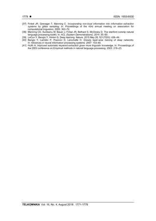  ISSN: 1693-6930
TELKOMNIKA Vol. 16, No. 4, August 2018: 1771-1778
1778
[37] Finkel JR, Grenager T, Manning C. Incorporating non-local information into information extraction
systems by gibbs sampling. In: Proceedings of the 43rd annual meeting on association for
computational linguistics. 2005: 363–70.
[38] Manning CD, Surdeanu M, Bauer J, Finkel JR, Bethard S, McClosky D. The stanford corenlp natural
language processing toolkit. In: ACL (System Demonstrations). 2014: 55–60.
[39] LeCun Y, Bengio Y, Hinton G. Deep learning. Nature. 2015 May 28; 521(7553): 436–44.
[40] Bengio Y, Lamblin P, Popovici D, Larochelle H. Greedy layer-wise training of deep networks.
In: Advances in neural information processing systems. 2007: 153–60.
[41] Hulth A. Improved automatic keyword extraction given more linguistic knowledge. In: Proceedings of
the 2003 conference on Empirical methods in natural language processing. 2003: 216–23.
 