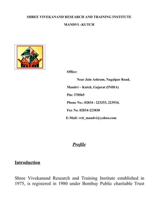 SHREE VIVEKANAND RESEARCH AND TRAINING INSTITUTE

                        MANDVI –KUTCH




                         Office:

                               Near Jain Ashram, Nagalpar Road,

                         Mandvi – Kutch, Gujarat (INDIA)

                         Pin: 370565

                         Phone No.: 02834 - 223253, 223934,

                         Fax No. 02834-223838

                         E-Mail: vrti_mandvi@yahoo.com




                            Profile


Introduction


Shree Vivekanand Research and Training Institute established in
1975, is registered in 1980 under Bombay Public charitable Trust
 