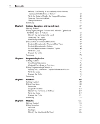 Declare a Dictionary of Student Purchases with the
Names of the Students as the Key 43
Write the Code to Display the Student Purchases 43
Save and Execute the Code 43
Verify the Details 44
Summary 44
Chapter 3 Intrinsic Operations and Input/Output 47
Getting Started 48
Using Input/Output Features and Intrinsic Operations
for Data Types in Python 48
Identify the Variables to Be Used 49
Accepting User Input 49
Formatting the Output 50
Introduction to Intrinsic Operations 55
Intrinsic Operations for Numeric Data Types 57
Intrinsic Operations for Strings 60
Intrinsic Operations for Lists and Tuples 66
Write the Code 71
Execute the Code 71
Summary 73
Chapter 4 Programming Basics 75
Getting Started 76
Conditional Operators 76
Order of Precedence of Operators 82
Using Programming Constructs 83
Identify the Control and Loop Statements to Be Used 84
Write the Code 94
Execute the Code 95
Summary 97
Chapter 5 Functions 99
Getting Started 100
Using Functions 100
Functions 101
Scope of Variables 118
Identify the Functions to Be Used 119
Write the Code 119
Execute the Code 121
Summary 122
Chapter 6 Modules 123
Getting Started 124
Using Modules 124
Modules 124
Packages 135
Identify the Modules to Be Used 136
vi Contents
 