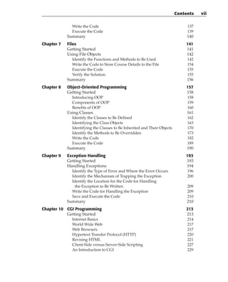 Write the Code 137
Execute the Code 139
Summary 140
Chapter 7 Files 141
Getting Started 141
Using File Objects 142
Identify the Functions and Methods to Be Used 142
Write the Code to Store Course Details to the File 154
Execute the Code 155
Verify the Solution 155
Summary 156
Chapter 8 Object-Oriented Programming 157
Getting Started 158
Introducing OOP 158
Components of OOP 159
Benefits of OOP 160
Using Classes 161
Identify the Classes to Be Defined 162
Identifying the Class Objects 163
Identifying the Classes to Be Inherited and Their Objects 170
Identify the Methods to Be Overridden 173
Write the Code 182
Execute the Code 189
Summary 190
Chapter 9 Exception Handling 193
Getting Started 193
Handling Exceptions 194
Identify the Type of Error and Where the Error Occurs 196
Identify the Mechanism of Trapping the Exception 200
Identify the Location for the Code for Handling
the Exception to Be Written 209
Write the Code for Handling the Exception 209
Save and Execute the Code 210
Summary 210
Chapter 10 CGI Programming 213
Getting Started 213
Internet Basics 214
World Wide Web 217
Web Browsers 217
Hypertext Transfer Protocol (HTTP) 220
Revising HTML 221
Client-Side versus Server-Side Scripting 227
An Introduction to CGI 229
Contents vii
 