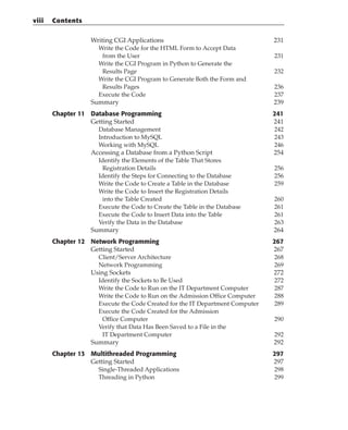 Writing CGI Applications 231
Write the Code for the HTML Form to Accept Data
from the User 231
Write the CGI Program in Python to Generate the
Results Page 232
Write the CGI Program to Generate Both the Form and
Results Pages 236
Execute the Code 237
Summary 239
Chapter 11 Database Programming 241
Getting Started 241
Database Management 242
Introduction to MySQL 243
Working with MySQL 246
Accessing a Database from a Python Script 254
Identify the Elements of the Table That Stores
Registration Details 256
Identify the Steps for Connecting to the Database 256
Write the Code to Create a Table in the Database 259
Write the Code to Insert the Registration Details
into the Table Created 260
Execute the Code to Create the Table in the Database 261
Execute the Code to Insert Data into the Table 261
Verify the Data in the Database 263
Summary 264
Chapter 12 Network Programming 267
Getting Started 267
Client/Server Architecture 268
Network Programming 269
Using Sockets 272
Identify the Sockets to Be Used 272
Write the Code to Run on the IT Department Computer 287
Write the Code to Run on the Admission Office Computer 288
Execute the Code Created for the IT Department Computer 289
Execute the Code Created for the Admission
Office Computer 290
Verify that Data Has Been Saved to a File in the
IT Department Computer 292
Summary 292
Chapter 13 Multithreaded Programming 297
Getting Started 297
Single-Threaded Applications 298
Threading in Python 299
viii Contents
 