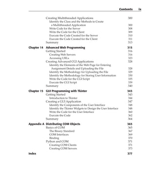 Creating Multithreaded Applications 300
Identify the Class and the Methods to Create
a Multithreaded Application 300
Write Code for the Server 308
Write the Code for the Client 309
Execute the Code Created for the Server 310
Execute the Code Created for the Client 311
Summary 313
Chapter 14 Advanced Web Programming 315
Getting Started 316
Creating Web Servers 316
Accessing URLs 323
Creating Advanced CGI Applications 328
Identify the Elements of the Web Page for Entering
Assignment Details and Uploading the File 328
Identify the Methodology for Uploading the File 329
Identify the Methodology for Storing User Information 330
Write the Code for the CGI Script 335
Execute the CGI Script 339
Summary 340
Chapter 15 GUI Programming with Tkinter 343
Getting Started 343
Introduction to Tkinter 344
Creating a GUI Application 347
Identify the Components of the User Interface 348
Identify the Tkinter Widgets to Design the User Interface 348
Write the Code for the User Interface 360
Execute the Code 362
Summary 364
Appendix A Distributing COM Objects 365
Basics of COM 365
The Binary Standard 367
COM Interfaces 369
Binding 370
Python and COM 371
Creating COM Clients 371
Creating COM Servers 373
Index 377
Contents ix
 