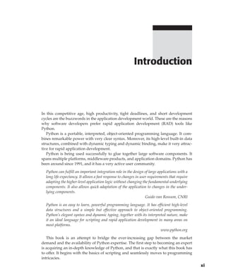 In this competitive age, high productivity, tight deadlines, and short development
cycles are the buzzwords in the application development world. These are the reasons
why software developers prefer rapid application development (RAD) tools like
Python.
Python is a portable, interpreted, object-oriented programming language. It com-
bines remarkable power with very clear syntax. Moreover, its high-level built-in data
structures, combined with dynamic typing and dynamic binding, make it very attrac-
tive for rapid application development.
Python is being used successfully to glue together large software components. It
spans multiple platforms, middleware products, and application domains. Python has
been around since 1991, and it has a very active user community.
Python can fulfill an important integration role in the design of large applications with a
long life expectancy. It allows a fast response to changes in user requirements that require
adapting the higher-level application logic without changing the fundamental underlying
components. It also allows quick adaptation of the application to changes in the under-
lying components.
Guido van Rossum, CNRI
Python is an easy to learn, powerful programming language. It has efficient high-level
data structures and a simple but effective approach to object-oriented programming.
Python’s elegant syntax and dynamic typing, together with its interpreted nature, make
it an ideal language for scripting and rapid application development in many areas on
most platforms.
www.python.org
This book is an attempt to bridge the ever-increasing gap between the market
demand and the availability of Python expertise. The first step to becoming an expert
is acquiring an in-depth knowledge of Python, and that is exactly what this book has
to offer. It begins with the basics of scripting and seamlessly moves to programming
intricacies.
Introduction
xi
 