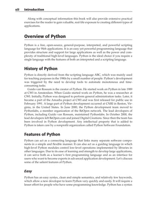 Along with conceptual information this book will also provide extensive practical
exercises for the reader to gain valuable, real-life exposure to creating different types of
applications.
Overview of Python
Python is a free, open-source, general-purpose, interpreted, and powerful scripting
language for Web applications. It is an easy yet powerful programming language that
provides structure and support for large applications as well as the power and com-
plexity of traditional high-level languages. Python is the ideal choice if you require a
single language with the features of both an interpreted and a scripting language.
History of Python
Python is directly derived from the scripting language ABC, which was mainly used
for teaching purposes in the 1980s by a small number of people. Python’s development
was triggered by the need to develop tools to automate monotonous and time-
consuming tasks.
Guido van Rossum is the creator of Python. He started work on Python in late 1989
at CWI in Amsterdam. When Guido started work on Python, he was a researcher at
CWI. Initially, Python was designed to perform general administration tasks. Later, it
became a part of the Amoeba project at CWI and was first released for public use in
February 1991. A large part of Python development occurred at CNRI in Reston, Vir-
ginia, in the United States. In June 2000, the Python development team moved to
Pythonlabs, a member organization of the BeOpen network. The lead developers of
Python, including Guido van Rossum, maintained Pythonlabs. In October 2000, the
lead developers left BeOpen.com and joined Digital Creations. Since then the team has
been involved in Python development. Any intellectual property that is added to
Python is taken care by a nonprofit organization called Python Software Foundation.
Features of Python
Python can act as a connecting language that links many separate software compo-
nents in a simple and flexible manner. It can also act as a guiding language in which
high-level Python modules control low-level operations implemented by libraries in
other languages. Due to its ease of learning and strength to develop large applications,
it can serve both as a learner’s first programming language and as an interface for
users who want to become experts in advanced application development. Let’s discuss
some of the salient features of Python.
Easy
Python has an easy syntax, clean and simple semantics, and relatively few keywords,
which allow a new developer to learn Python very quickly and easily. It will require a
lesser effort for people who have some programming knowledge. Python has a syntax
xii Introduction
 