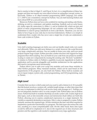 that is similar to that of Algol, C, and Pascal. In fact, it is a simplification of these lan-
guages and does not require any extra effort to learn an unfamiliar concept, syntax, or
keywords. Python is an object-oriented programming (OOP) language, but unlike
C++, OOP is not a mandatory concept for Python. You can start learning Python and
learn about OOP at a convenient point.
Moreover, Python does not have extra symbols for starting and ending code blocks,
defining an end to a statement, and pattern matching. Symbols such as curly braces
({}), dollar signs ($), semicolons (;), tildes (~), and at symbols (@), which are part and
parcel of many programming languages, do not constrain code written in Python.
Indentation is used to group statements to form code blocks. Therefore, you are less
likely to have bugs in your code due to incorrect indentations. Python is so simple to
understand that a reader who has never seen a single line of code can understand a
basic code written in Python.
Scalable
Unix shell scripting languages are fairly easy and can handle simple tasks very easily
and efficiently. When you add more features to a script, however, the script becomes
very large, complicated, and slow. You are unable to reuse your code, and even small
projects require huge scripts. Python provides a better structure and support for large
programs than shell scripting. You can build on your code from one project to another
or plug or create new components by reusing the existing code. The term “scalability”
in relation to Python refers to Python’s capability to provide ingredients to build an
application and to provide pluggable and modular architecture for the applications
that need to incorporate more functionality.
Python allows you to split your script into modules and reuse these modules in
other Python programs. Many standard modules, which can be used based on the
requirements of the program, are also built into Python. Many built-in modules aid
you in input/output, system calls, socket programming, and GUI programming, such
as Tkinter.
High Level
Consider that you have a shell script and you want to add a feature to it. It is possible
that the feature involves a system call, variable-length strings, or other data types that
are easy to implement in shell but will involve long code passages in C. Perhaps you
are not adequately familiar with C to write complex code. Python takes care of all these
issues. Python has built-in modules that help you make system calls. Useful, high-level
data types, such as lists (resizable arrays) and dictionaries (hash tables) are built into
Python, allowing you to express complicated expressions in a single statement. No
variable or argument declaration is necessary.After a value is assigned to a name, Python
instantly assumes the required type. All this minimizes the time and effort required to
implement a particular functionality in a program. The data types also reduce the code
size, resulting in a more comprehensible code. On the other hand, these data types
would be difficult to implement in C due to the required use of data structures and
pointers and the repetitive code needed to implement every large application.
Introduction xiii
 