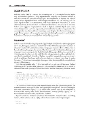 Object Oriented
As stated earlier, OOP is a concept that is not imposed in Python right from the begin-
ning. Nonetheless, Python is a truly object-oriented language and provides features of
other structured and procedural languages. All components in Python are objects.
Python allows object orientation with multiple inheritance and late binding. You can
create object-oriented class hierarchies, and every attribute is referred to in name.
attribute notation. In this notation, an attribute is determined dynamically at run time.
Python also supports polymorphism—that is, Python callable objects can accept
optional arguments, keyword arguments, or an unlimited number of arguments. The
same operator can have different meanings according to the elements being refer-
enced. These features allow complex operations to be implemented in small Python
declarations. The source code of Python is also object oriented.
Interpreted
Python is an interpreted language that supports byte compilation. Python programs
can be run, debugged, and tested interactively by the Python interpreter, which runs in
interactive mode. In traditional interpreted languages, execution does not take place in
the native binary language of a system. Therefore, execution in traditional interpreted
languages is slower compared to that of compiled languages. Python’s source code is
byte-compiled directly when it is loaded on the interpreter, or it can be explicitly byte-
compiled. In addition, byte code of Python is machine independent and can be exe-
cuted on different hardware and software platforms without compiling it again.
Therefore, Python is an intermediate form providing features of both compiled and
interpreted languages.
Let’s discuss in detail why Python is considered an interpreted language. Python
programs can be executed at the interpreter in command-line mode and script mode. In
command-line mode, you type Python statements, and the interpreter prints the result.
$ python
Python 2.2a4 (#2, Nov 2 2001, 11:00:25)
GCC 2.96 20000731 (Red Hat Linux 7.1 2.96-81)] on Linux2
Type “help”,”copyright”, “credits” or “license” for more information.
>>> print 1 + 1
2
The first line of this example is the command that starts the Python interpreter. The
next two lines are messages that are displayed by the interpreter. The third line begins
with three greater-than signs (“>>>”), which is the prompt used by the interpreter to
indicate that it is ready. This is also the interpreter’s primary prompt. Typing 1 + 1 at
the interpreter returns 2 as the result in the next line.
If your code has a multiline construct, the interpreter prompts with a secondary
prompt, which is three dots (“...”) by default. Consider the following example:
>>> i=1
>>> if i is 1:
xiv Introduction
 