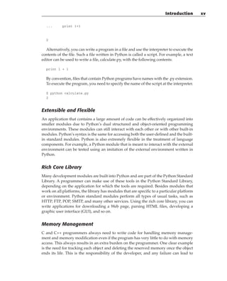 ... print 1+1
2
Alternatively, you can write a program in a file and use the interpreter to execute the
contents of the file. Such a file written in Python is called a script. For example, a text
editor can be used to write a file, calculate.py, with the following contents:
print 1 + 1
By convention, files that contain Python programs have names with the .py extension.
To execute the program, you need to specify the name of the script at the interpreter.
$ python calculate.py
2
Extensible and Flexible
An application that contains a large amount of code can be effectively organized into
smaller modules due to Python’s dual structured and object-oriented programming
environments. These modules can still interact with each other or with other built-in
modules. Python’s syntax is the same for accessing both the user-defined and the built-
in standard modules. Python is also extremely flexible in the treatment of language
components. For example, a Python module that is meant to interact with the external
environment can be tested using an imitation of the external environment written in
Python.
Rich Core Library
Many development modules are built into Python and are part of the Python Standard
Library. A programmer can make use of these tools in the Python Standard Library,
depending on the application for which the tools are required. Besides modules that
work on all platforms, the library has modules that are specific to a particular platform
or environment. Python standard modules perform all types of usual tasks, such as
HTTP, FTP, POP, SMTP, and many other services. Using the rich core library, you can
write applications for downloading a Web page, parsing HTML files, developing a
graphic user interface (GUI), and so on.
Memory Management
C and C++ programmers always need to write code for handling memory manage-
ment and memory modification even if the program has very little to do with memory
access. This always results in an extra burden on the programmer. One clear example
is the need for tracking each object and deleting the reserved memory once the object
ends its life. This is the responsibility of the developer, and any failure can lead to
Introduction xv
 