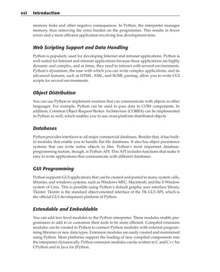 memory leaks and other negative consequences. In Python, the interpreter manages
memory, thus removing the extra burden on the programmer. This results in fewer
errors and a more efficient application involving less development time.
Web Scripting Support and Data Handling
Python is popularly used for developing Internet and intranet applications. Python is
well suited for Internet and intranet applications because these applications are highly
dynamic and complex, and at times, they need to interact with several environments.
Python’s dynamism, the ease with which you can write complex applications, and its
advanced features, such as HTML, XML, and SGML parsing, allow you to write CGI
scripts for several environments.
Object Distribution
You can use Python to implement routines that can communicate with objects in other
languages. For example, Python can be used to pass data to COM components. In
addition, Common Object Request Broker Architecture (CORBA) can be implemented
in Python as well, which enables you to use cross-platform distributed objects.
Databases
Python provides interfaces to all major commercial databases. Besides that, it has built-
in modules that enable you to handle flat file databases. It also has object persistence
systems that can write entire objects to files. Python’s most important database-
programming feature, though, is Python API. This API includes functions that make it
easy to write applications that communicate with different databases.
GUI Programming
Python supports GUI applications that can be created and ported to many system calls,
libraries, and windows systems, such as Windows MFC, Macintosh, and the X Window
system of Unix. This is possible using Python’s default graphic user interface library,
Tkinter. Tkinter is the standard object-oriented interface of the TK GUI API, which is
the official GUI development platform of Python.
Extendable and Embeddable
You can add low-level modules to the Python interpreter. These modules enable pro-
grammers to add to or customize their tools to be more efficient. Compiled extension
modules can be created in Python to connect Python modules with external program-
ming libraries or new data types. Extension modules are easily created and maintained
using Python. Most platforms support the loading of new compiled components into
the interpreter dynamically. Python extension modules can be written in C and C++ for
CPython and in Java for JPython.
xvi Introduction
 