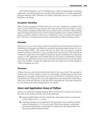 The Python interpreter can be embedded into another programming or scripting
application. Any other program can use the Python interpreter as a simple application
program interface (API). Therefore, the Python interpreter can act as a scripting tool
that glues everything.
Exception Handling
When running a program, if Python exits due to an error, it generates a complete stack
trace of errors. This stack trace indicates the name and type of the error that occurred.
The exception handling in Python allows you to detect errors at run time without adding
error-checking statements to your code. Exception handlers can be written in Python to
defuse a problem, perform a clean-up or maintenance action, or redirect the program
flow. This allows a programmer to put in considerably less effort to debug an error.
Portable
Python can run on a wide variety of hardware platforms and has the same interface on
all platforms. Its design is not linked to a particular operating system because it is writ-
ten in portable ANSI C. This means that you can write, test, and upload a program
written in Python on Windows, Linux, and Macintosh environments. This depends on
whether the application is developed to implement specific commands of an operating
system or if the application uses modules that do not work on all platforms. In these
situations, the application cannot run on all hardware platforms; however, this affects
only a few modules. Usually, the applications that you create run on all the platforms
without changing any code.
Freeware
Python is freeware and can be redistributed freely in the source form. The copyright of
Python does not allow authors to place it at risk legally and does prevent users from
hijacking its copyright. Programmers and users are allowed to use Python’s source in
any desired way. Programmers can create applications and release them in the binary-
only form, which has modules in only the byte-compiled form. The result of the prod-
uct can, however, be sold or distributed in any manner.
Users and Application Areas of Python
Python is an advanced scripting language that is being used in various areas. Some of
the areas where Python is being used are the following:
■
■ Gluing together large software components. These large software components
can be written in C, C++, or Java.
■
■ Creating prototypes of an application. The prototype can be written in Python
without writing any C, C++, or Java code. Often, the prototype is sufficiently
functional and performs well enough to be delivered as the final product, sav-
ing considerable development time.
Introduction xvii
 