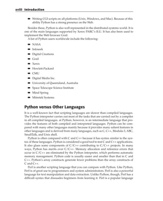 ■
■ Writing CGI scripts on all platforms (Unix, Windows, and Mac). Because of this
ability Python has a strong presence on the Web.
Besides these, Python is also well represented in the distributed systems world. It is
one of the main languages supported by Xerox PARC’s ILU. It has also been used to
implement the Web browser Grail.
A list of Python users worldwide include the following:
■
■ NASA
■
■ Infoseek
■
■ Digital Creations
■
■ Grail
■
■ Xerox
■
■ Hewlett-Packard
■
■ CMU
■
■ Digital Media Inc.
■
■ University of Queensland, Australia
■
■ Space Telescope Science Institute
■
■ Mind Spring
■
■ Mitretek Systems
Python versus Other Languages
It is a well-known fact that scripting languages are slower than compiled languages.
The Python interpreter carries out most of the tasks that are carried out by a compiler
in all compiled languages. at Python, however, is an intermediate language that pro-
vides the features of both compiled and interpreted languages. Python can be com-
pared with many other languages mainly because it provides many salient features in
other languages and is derived from many languages, such as C, C++, Modula-3, ABC,
SmallTalk, and Unix shell.
Python is often compared with C and C++ because it has syntax similar to the syn-
tax of these languages. Python is considered a good tool to test C and C++ applications.
It also glues some components of C/C++ contributing to C/C++ projects. In many
ways, Python has merits over C/C++. Memory allocation and reference errors that
occur in C/C++ are eliminated by the Python interpreter, which performs automatic
memory management. Python code is usually easier and smaller than that in C and
C++. Python’s array constructs generate fewer problems than the array constructs of
C and C++.
Perl is another scripting language that you can compare with Python. Like Python,
Perl is of great use to programmers and system administrators. Perl is also a powerful
language for text manipulation and data extraction. Unlike Python, though, Perl has a
difficult syntax that dissuades beginners from learning it. Perl is a popular language
xviii Introduction
 