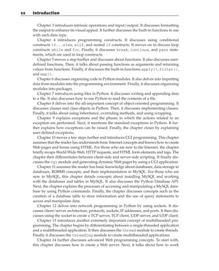 Chapter 3 introduces intrinsic operations and input/output. It discusses formatting
the output to enhance its visual appeal. It further discusses the built-in functions to use
with each data type.
Chapter 4 introduces programming constructs. It discusses using conditional
constructs if...else, elif, and nested if constructs. It moves on to discuss loop
constructs while and for. Finally, it discusses break, continue, and pass state-
ments, which are used in loop constructs.
Chapter 5 moves a step further and discusses about functions. It also discusses user-
defined functions, Then, it talks about passing functions as arguments and returning
values from functions. Finally, it discusses the built-in functions apply(), filter(),
and map().
Chapter 6 discusses organizing code in Python modules. It also delves into importing
data from modules into the programming environment. Finally, it discusses organizing
modules into packages.
Chapter 7 introduces using files in Python. It discusses writing and appending data
to a file. It also discusses how to use Python to read the contents of a file.
Chapter 8 delves into the all-important concept of object-oriented programming. It
discusses classes and class objects in Python. Then, it discusses implementing classes.
Finally, it talks about using inheritance, overriding methods, and using wrapping.
Chapter 9 explains exceptions and the phases in which the actions related to an
exception are performed. Next, it mentions the standard exceptions in Python. It fur-
ther explains how exceptions can be raised. Finally, the chapter closes by explaining
user-defined exceptions.
Chapter 10 moves a few steps further and introduces CGI programming. This chapter
assumes that the reader has understands basic Internet concepts and knows how to create
Web pages and forms using HTML. For those who are new to the Internet, the chapter
briefly recaps World Wide Web, HTTP requests, and HTML form elements and tags. The
chapter then differentiates between client-side and server-side scripting. It finally dis-
cusses the cgi module and generating dynamic Web pages by using a CGI application.
Chapter 11 assumes the reader has basic knowledge about databases, data storage in
databases, RDBMS concepts, and their implementation in MySQL. For those who are
new to MySQL, this chapter details concepts about installing MySQL and working
with the databases and tables in MySQL. It also discusses the Python Database API.
Next, the chapter explains the processes of accessing and manipulating a MySQL data-
base by using Python commands. Finally, the chapter discusses concepts such as the
creation of a database table to store information and the use of query statements to
access and manipulate data.
Chapter 12 delves into network programming in Python by using sockets. It dis-
cusses client/server architecture, protocols, sockets, IP addresses, and ports. It then dis-
cusses using the socket to create a TCP server, TCP client, UDP server, and UDP client.
Chapter 13 introduces another extremely important concept of multithreaded pro-
gramming. The chapter begins by differentiating between a single-threaded application
and a multithreaded application. It then discusses the thread module to create threads.
Finally it discusses the threading module to create multithreaded applications.
Chapter 14 further discusses advanced Web programming concepts. To start with,
this chapter discusses how to create a Web server. Next, it talks about how to work
xx Introduction
 