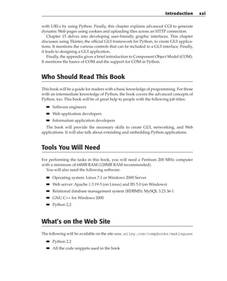 with URLs by using Python. Finally, this chapter explains advanced CGI to generate
dynamic Web pages using cookies and uploading files across an HTTP connection.
Chapter 15 delves into developing user-friendly graphic interfaces. This chapter
discusses using Tkinter, the official GUI framework for Python, to create GUI applica-
tions. It mentions the various controls that can be included in a GUI interface. Finally,
it leads to designing a GUI application.
Finally, the appendix gives a brief introduction to Component Object Model (COM).
It mentions the basics of COM and the support for COM in Python.
Who Should Read This Book
This book will be a guide for readers with a basic knowledge of programming. For those
with an intermediate knowledge of Python, the book covers the advanced concepts of
Python, too. This book will be of great help to people with the following job titles:
■
■ Software engineers
■
■ Web application developers
■
■ Information application developers
The book will provide the necessary skills to create GUI, networking, and Web
applications. It will also talk about extending and embedding Python applications.
Tools You Will Need
For performing the tasks in this book, you will need a Pentium 200 MHz computer
with a minimum of 64MB RAM (128MB RAM recommended).
You will also need the following software:
■
■ Operating system: Linux 7.1 or Windows 2000 Server
■
■ Web server: Apache 1.3.19-5 (on Linux) and IIS 5.0 (on Windows)
■
■ Relational database management system (RDBMS): MySQL 3.23.36-1
■
■ GNU C++ for Windows 2000
■
■ Python 2.2
What’s on the Web Site
The following will be available on the site www.wiley.com/compbooks/makinguse:
■
■ Python 2.2
■
■ All the code snippets used in the book
Introduction xxi
 