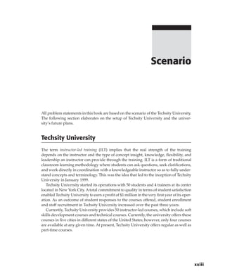 All problem statements in this book are based on the scenario of the Techsity University.
The following section elaborates on the setup of Techsity University and the univer-
sity’s future plans.
Techsity University
The term instructor-led training (ILT) implies that the real strength of the training
depends on the instructor and the type of concept insight, knowledge, flexibility, and
leadership an instructor can provide through the training. ILT is a form of traditional
classroom learning methodology where students can ask questions, seek clarifications,
and work directly in coordination with a knowledgeable instructor so as to fully under-
stand concepts and terminology. This was the idea that led to the inception of Techsity
University in January 1999.
Techsity University started its operations with 50 students and 4 trainers at its center
located in New York City. A total commitment to quality in terms of student satisfaction
enabled Techsity University to earn a profit of $1 million in the very first year of its oper-
ation. As an outcome of student responses to the courses offered, student enrollment
and staff recruitment in Techsity University increased over the past three years.
Currently, Techsity University provides 50 instructor-led courses, which include soft
skills development courses and technical courses. Currently, the university offers these
courses in five cities in different states of the United States; however, only four courses
are available at any given time. At present, Techsity University offers regular as well as
part-time courses.
Scenario
xxiii
 
