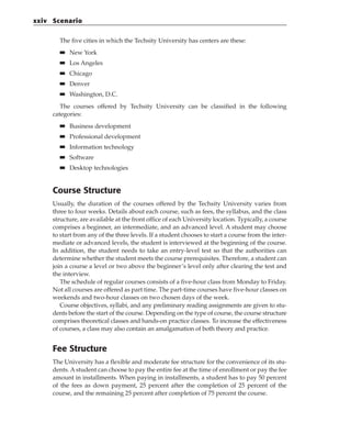 The five cities in which the Techsity University has centers are these:
■
■ New York
■
■ Los Angeles
■
■ Chicago
■
■ Denver
■
■ Washington, D.C.
The courses offered by Techsity University can be classified in the following
categories:
■
■ Business development
■
■ Professional development
■
■ Information technology
■
■ Software
■
■ Desktop technologies
Course Structure
Usually, the duration of the courses offered by the Techsity University varies from
three to four weeks. Details about each course, such as fees, the syllabus, and the class
structure, are available at the front office of each University location. Typically, a course
comprises a beginner, an intermediate, and an advanced level. A student may choose
to start from any of the three levels. If a student chooses to start a course from the inter-
mediate or advanced levels, the student is interviewed at the beginning of the course.
In addition, the student needs to take an entry-level test so that the authorities can
determine whether the student meets the course prerequisites. Therefore, a student can
join a course a level or two above the beginner’s level only after clearing the test and
the interview.
The schedule of regular courses consists of a five-hour class from Monday to Friday.
Not all courses are offered as part time. The part-time courses have five-hour classes on
weekends and two-hour classes on two chosen days of the week.
Course objectives, syllabi, and any preliminary reading assignments are given to stu-
dents before the start of the course. Depending on the type of course, the course structure
comprises theoretical classes and hands-on practice classes. To increase the effectiveness
of courses, a class may also contain an amalgamation of both theory and practice.
Fee Structure
The University has a flexible and moderate fee structure for the convenience of its stu-
dents. A student can choose to pay the entire fee at the time of enrollment or pay the fee
amount in installments. When paying in installments, a student has to pay 50 percent
of the fees as down payment, 25 percent after the completion of 25 percent of the
course, and the remaining 25 percent after completion of 75 percent the course.
xxiv Scenario
 