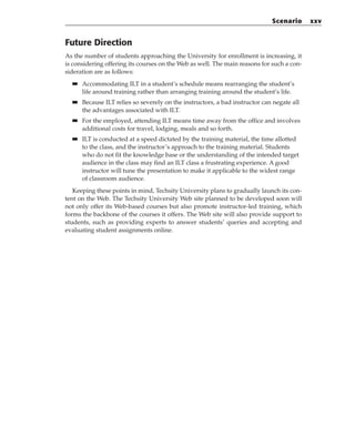Future Direction
As the number of students approaching the University for enrollment is increasing, it
is considering offering its courses on the Web as well. The main reasons for such a con-
sideration are as follows:
■
■ Accommodating ILT in a student’s schedule means rearranging the student’s
life around training rather than arranging training around the student’s life.
■
■ Because ILT relies so severely on the instructors, a bad instructor can negate all
the advantages associated with ILT.
■
■ For the employed, attending ILT means time away from the office and involves
additional costs for travel, lodging, meals and so forth.
■
■ ILT is conducted at a speed dictated by the training material, the time allotted
to the class, and the instructor’s approach to the training material. Students
who do not fit the knowledge base or the understanding of the intended target
audience in the class may find an ILT class a frustrating experience. A good
instructor will tune the presentation to make it applicable to the widest range
of classroom audience.
Keeping these points in mind, Techsity University plans to gradually launch its con-
tent on the Web. The Techsity University Web site planned to be developed soon will
not only offer its Web-based courses but also promote instructor-led training, which
forms the backbone of the courses it offers. The Web site will also provide support to
students, such as providing experts to answer students’ queries and accepting and
evaluating student assignments online.
Scenario xxv
 