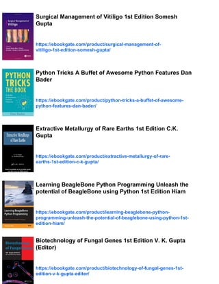 Surgical Management of Vitiligo 1st Edition Somesh
Gupta
https://ebookgate.com/product/surgical-management-of-
vitiligo-1st-edition-somesh-gupta/
Python Tricks A Buffet of Awesome Python Features Dan
Bader
https://ebookgate.com/product/python-tricks-a-buffet-of-awesome-
python-features-dan-bader/
Extractive Metallurgy of Rare Earths 1st Edition C.K.
Gupta
https://ebookgate.com/product/extractive-metallurgy-of-rare-
earths-1st-edition-c-k-gupta/
Learning BeagleBone Python Programming Unleash the
potential of BeagleBone using Python 1st Edition Hiam
https://ebookgate.com/product/learning-beaglebone-python-
programming-unleash-the-potential-of-beaglebone-using-python-1st-
edition-hiam/
Biotechnology of Fungal Genes 1st Edition V. K. Gupta
(Editor)
https://ebookgate.com/product/biotechnology-of-fungal-genes-1st-
edition-v-k-gupta-editor/
 