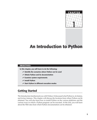 C HAPTE R
1
C HAPTE R
OBJECTIVES:
In this chapter, you will learn to do the following:
 Identify the scenarios where Python can be used
 Obtain Python and its documentation
 Examine system requirements
 Install Python
 Start Python in different execution modes
Getting Started
The Introduction familiarized you with Python. It discussed what Python is, its history,
and its key features. This chapter will discuss the locations from where Python can be
obtained. You will also learn how to install Python on the various platforms and the
various ways in which a Python program can be executed. At the end, you will learn
about the Web sites from which Python documentation can be obtained.
An Introduction to Python
C HAPTE R
1
 