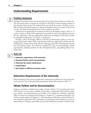 Understanding Requirements
Problem Statement
Techsity University has been set up recently and currently does not have an online site.
The University plans to expand its activities in the field of online training courses so
that students from all over the United States can enroll for courses. Techsity wants a
Web site that will enable learners to obtain information about its courses at the touch
of a key. The Web site should be fast to code, scalable, and robust.
Techsity has an application for internal use that was developed using C and C++. It
wants to reuse as much of this application as possible to reduce development time for
the new application. The new application needs to be developed within three months
by using the existing team of C and C++ developers.
Techsity’s Chief Technology Officer (CTO) has recommended Python as the new
language because it meets all the requirements of the new application and because the
existing team will be able to learn the new language easily, thus reducing the learning
and development time. The CTO has assigned the task of understanding system
requirements, obtaining Python for the development team, and getting Python run-
ning to Jim.
Task List
 Determine requirements of the University.
 Download Python and its documentation.
 Determine the system requirements.
 Install Python.
 Start Python in different execution modes.
Determine Requirements of the University
Before deciding on the software application and hardware platforms to use for the pre-
vious scenario, let’s understand the requirements of the University (see Table 1.1).
Obtain Python and Its Documentation
Python is currently available in five stable versions. Python 1.5.2 was released in April
1999. Python 1.6 was made available to the public in September 2000 and has major
new features and enhancements over Python 1.5.2. Python 2.0, released in October
2000, was more of a transition from Python 1.6. Python 2.1.1, released in July 2001, was
mainly a bug fix release for Python 2.1. The final release of the latest version, Python 2.2,
was released in December 2001. This book was developed when Python 2.2 was in its
alpha release 4. Therefore, most of the screen shots in this book are taken in Python 2.2a4.
2 Chapter 1
 