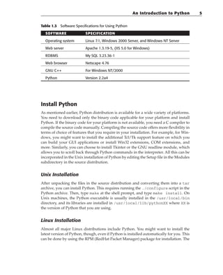 Table 1.3 Software Specifications for Using Python
SOFTWARE SPECIFICATION
Operating system Linux 7.1, Windows 2000 Server, and Windows NT Server
Web server Apache 1.3.19-5, (IIS 5.0 for Windows)
RDBMS My SQL 3.23.36-1
Web browser Netscape 4.76
GNU C++ For Windows NT/2000
Python Version 2.2a4
Install Python
As mentioned earlier, Python distribution is available for a wide variety of platforms.
You need to download only the binary code applicable for your platform and install
Python. If the binary code for your platform is not available, you need a C compiler to
compile the source code manually. Compiling the source code offers more flexibility in
terms of choice of features that you require in your installation. For example, for Win-
dows, you might want to install the additional Tcl/Tk support feature on which you
can build your GUI applications or install Win32 extensions, COM extensions, and
more. Similarly, you can choose to install Tkinter or the GNU readline module, which
allows you to scroll back through Python commands in the interpreter. All this can be
incorporated in the Unix installation of Python by editing the Setup file in the Modules
subdirectory in the source distribution.
Unix Installation
After unpacking the files in the source distribution and converting them into a tar
archive, you can install Python. This requires running the ./configure script in the
Python archive. Then, type make at the shell prompt, and type make install. On
Unix machines, the Python executable is usually installed in the /usr/local/bin
directory, and its libraries are installed in /usr/local/lib/pythonXX where XX is
the version of Python that you are using.
Linux Installation
Almost all major Linux distributions include Python. You might want to install the
latest version of Python, though, even if Python is installed automatically for you. This
can be done by using the RPM (RedHat Packet Manager) package for installation. The
An Introduction to Python 5
 