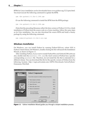 RPMs for Linux installation can be downloaded from www.python.org/2.2/rpms.html.
You must execute the following command to update the RPM:
rpm -Uhv python2.2-2.2b1-2.i386.rpm
Or use the following command to install the RPM from the RPM package:
rpm -ihv python2.2-2.2b1-2.i386.rpm
(Note that the preceding filenames reflect the beta version of Python 2.2.) For a fresh
installation of Python from the source code on a Linux machine, follow the same steps
as for Unix installation. You can also download the source RPM and build a binary
package by using the following command:
rpm —rebuild python2.2-2.2b1-2.src.rpm
Windows Installation
On Windows, you can install Python by running Python-XXX.exe, where XXX is
Python’s latest release. On Windows, double-clicking the file will launch the Installation
Wizard, as shown in Figure 1.1.
After installing Python, if you want to install PythonWin and PythonCOM software
also, double-click the win32all-YYY.exe file. Each version of Python has a specific
corresponding win32all file. Therefore, do not install the file that is intended for a
different release. You can download this file for the specific version of Python from the
following location: http://aspn.activestate.com/ASPN/Downloads/ActivePython/
Extensions/Win32all.
Figure 1.1 Python Installation Wizard guides you through a simple installation process.
6 Chapter 1
 
