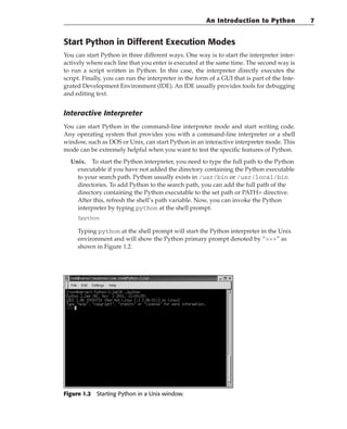 Start Python in Different Execution Modes
You can start Python in three different ways. One way is to start the interpreter inter-
actively where each line that you enter is executed at the same time. The second way is
to run a script written in Python. In this case, the interpreter directly executes the
script. Finally, you can run the interpreter in the form of a GUI that is part of the Inte-
grated Development Environment (IDE). An IDE usually provides tools for debugging
and editing text.
Interactive Interpreter
You can start Python in the command-line interpreter mode and start writing code.
Any operating system that provides you with a command-line interpreter or a shell
window, such as DOS or Unix, can start Python in an interactive interpreter mode. This
mode can be extremely helpful when you want to test the specific features of Python.
Unix. To start the Python interpreter, you need to type the full path to the Python
executable if you have not added the directory containing the Python executable
to your search path. Python usually exists in /usr/bin or /usr/local/bin
directories. To add Python to the search path, you can add the full path of the
directory containing the Python executable to the set path or PATH= directive.
After this, refresh the shell’s path variable. Now, you can invoke the Python
interpreter by typing python at the shell prompt.
$python
Typing python at the shell prompt will start the Python interpreter in the Unix
environment and will show the Python primary prompt denoted by “” as
shown in Figure 1.2.
Figure 1.2 Starting Python in a Unix window.
An Introduction to Python 7
 
