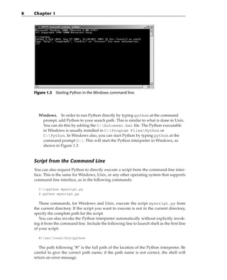 Figure 1.3 Starting Python in the Windows command line.
Windows. In order to run Python directly by typing python at the command
prompt, add Python to your search path. This is similar to what is done in Unix.
You can do this by editing the C:Autoexec.bat file. The Python executable
in Windows is usually installed in C:Program FilesPython or
C:Python. In Windows also, you can start Python by typing python at the
command prompt C:. This will start the Python interpreter in Windows, as
shown in Figure 1.3.
Script from the Command Line
You can also request Python to directly execute a script from the command-line inter-
face. This is the same for Windows, Unix, or any other operating system that supports
command-line interface, as in the following commands:
C:python myscript.py
$ python myscript.py
These commands, for Windows and Unix, execute the script myscript.py from
the current directory. If the script you want to execute is not in the current directory,
specify the complete path for the script.
You can also invoke the Python interpreter automatically without explicitly invok-
ing it from the command line. Include the following line to launch shell as the first line
of your script:
#!/usr/local/bin/python
The path following #! is the full path of the location of the Python interpreter. Be
careful to give the correct path name; if the path name is not correct, the shell will
return an error message.
8 Chapter 1
 
